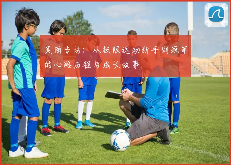 吴丽专访：从极限运动新手到冠军的心路历程与成长故事