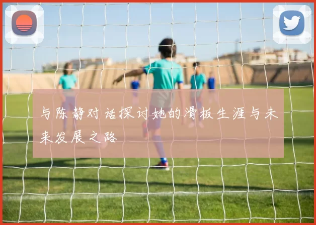 与陈静对话探讨她的滑板生涯与未来发展之路