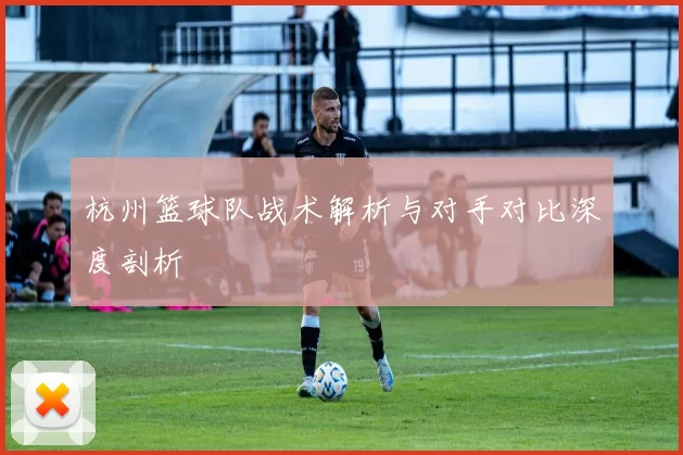 杭州篮球队战术解析与对手对比深度剖析