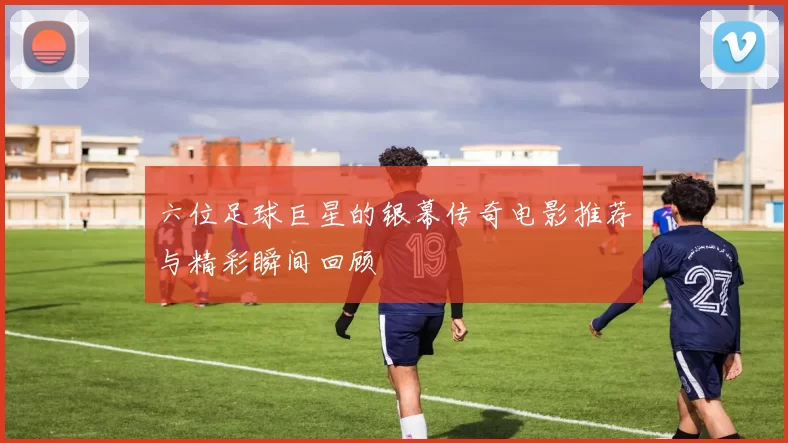 六位足球巨星的银幕传奇电影推荐与精彩瞬间回顾