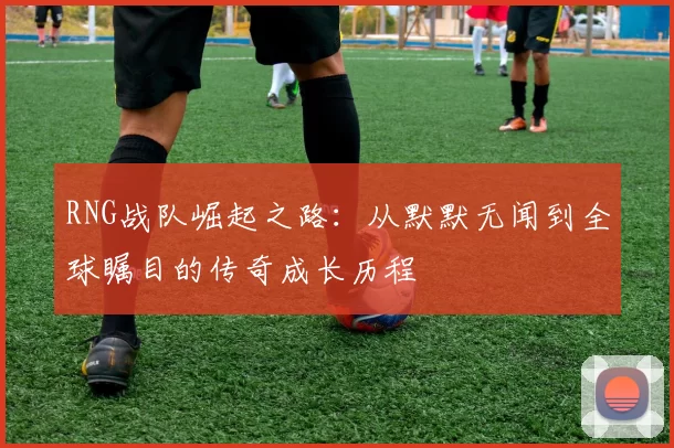 RNG战队崛起之路：从默默无闻到全球瞩目的传奇成长历程