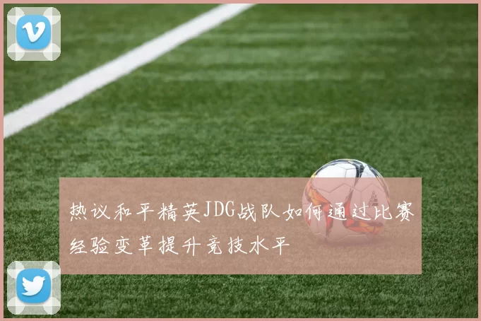 热议和平精英JDG战队如何通过比赛经验变革提升竞技水平