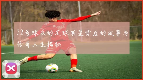 32号球衣的足球明星背后的故事与传奇人生揭秘