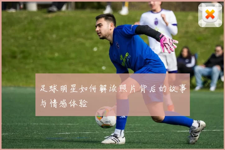足球明星如何解读照片背后的故事与情感体验