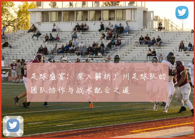 足球盛宴：深入解析广州足球队的团队协作与战术配合之道