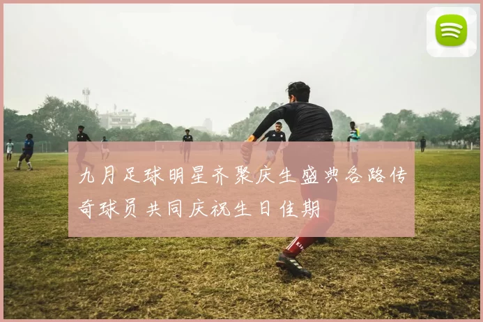 九月足球明星齐聚庆生盛典各路传奇球员共同庆祝生日佳期