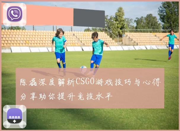 陈磊深度解析CSGO游戏技巧与心得分享助你提升竞技水平