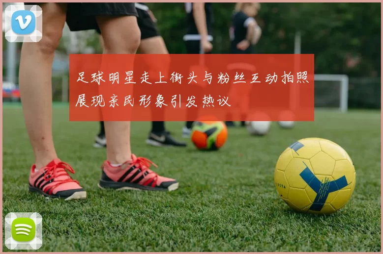 足球明星走上街头与粉丝互动拍照展现亲民形象引发热议
