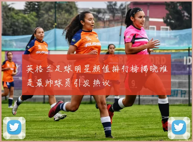英格兰足球明星颜值排行榜揭晓谁是最帅球员引发热议