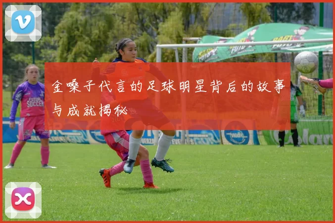 金嗓子代言的足球明星背后的故事与成就揭秘