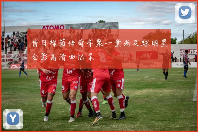 昔日绿茵传奇齐聚一堂老足球明星合影高清回忆录