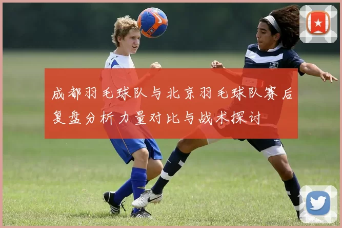成都羽毛球队与北京羽毛球队赛后复盘分析力量对比与战术探讨