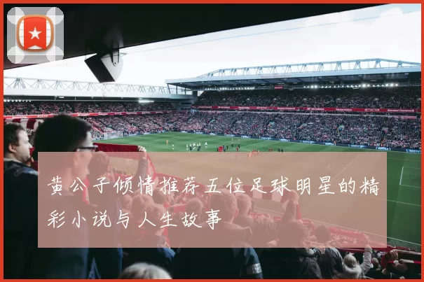 黄公子倾情推荐五位足球明星的精彩小说与人生故事