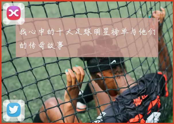 我心中的十大足球明星榜单与他们的传奇故事