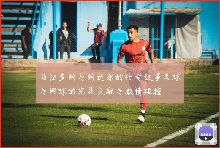 马拉多纳与纳达尔的传奇故事足球与网球的完美交融与激情碰撞