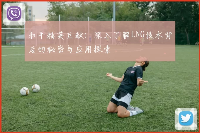 和平精英巨献：深入了解LNG技术背后的秘密与应用探索