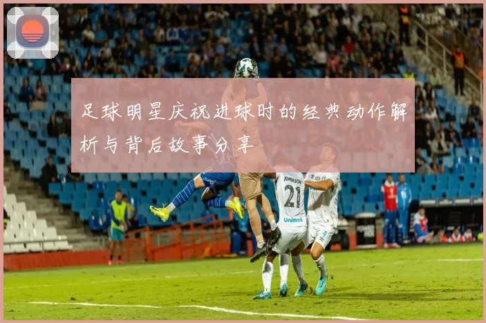 足球明星庆祝进球时的经典动作解析与背后故事分享