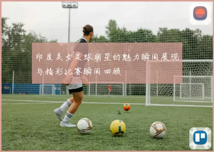 印度美女足球明星的魅力瞬间展现与精彩比赛瞬间回顾