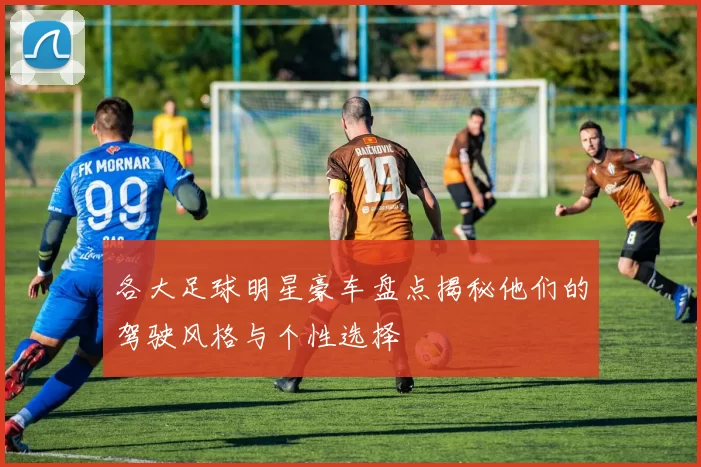 各大足球明星豪车盘点揭秘他们的驾驶风格与个性选择