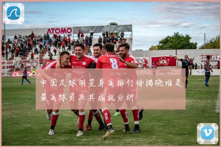 中国足球明星身高排行榜揭晓谁是最高球员及其成就分析