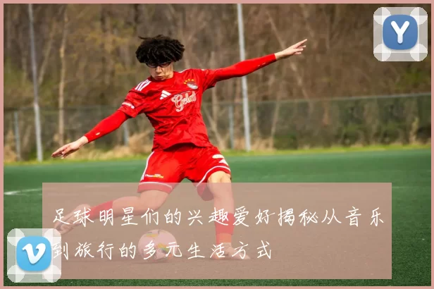 足球明星们的兴趣爱好揭秘从音乐到旅行的多元生活方式