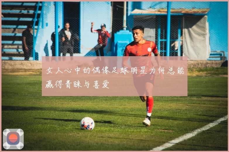 女人心中的偶像足球明星为何总能赢得青睐与喜爱